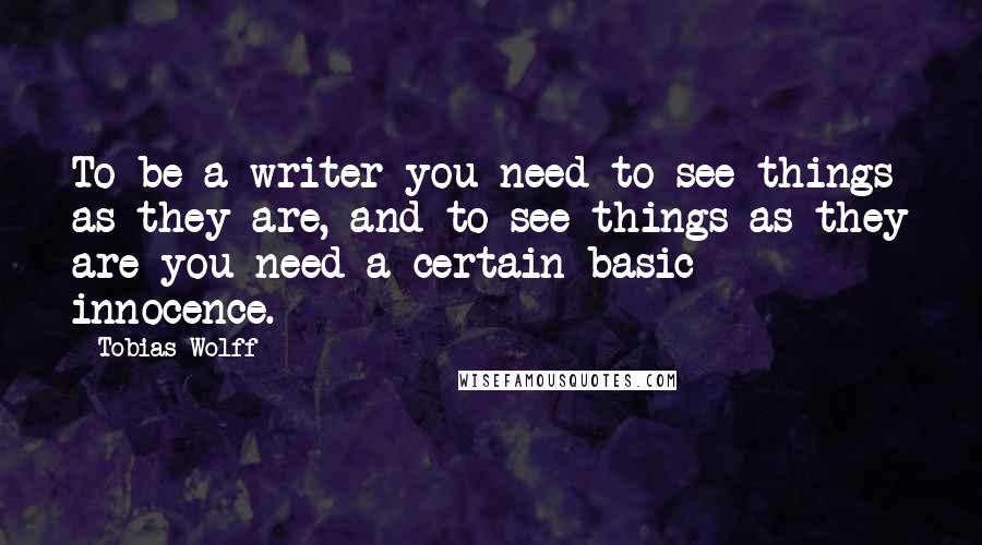 Tobias Wolff quotes: To be a writer you need to see things as they are, and to see things as they are you need a certain basic innocence.