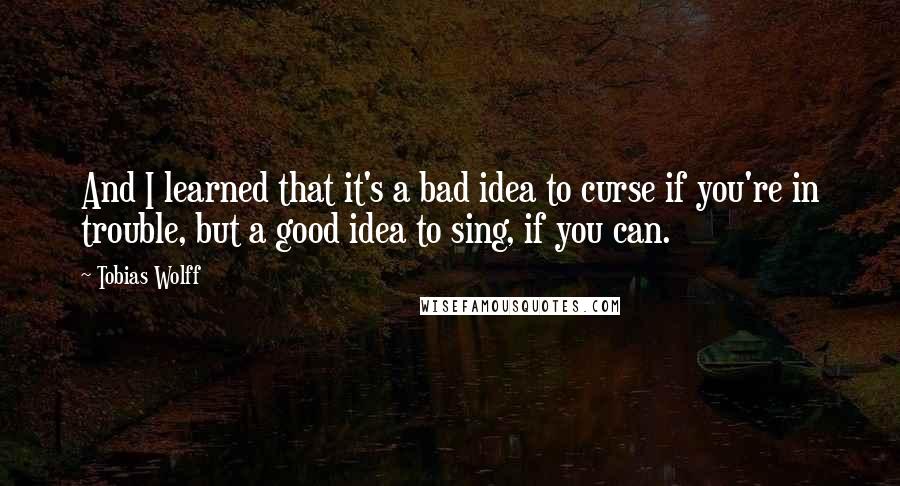 Tobias Wolff quotes: And I learned that it's a bad idea to curse if you're in trouble, but a good idea to sing, if you can.