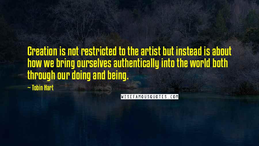 Tobin Hart quotes: Creation is not restricted to the artist but instead is about how we bring ourselves authentically into the world both through our doing and being.