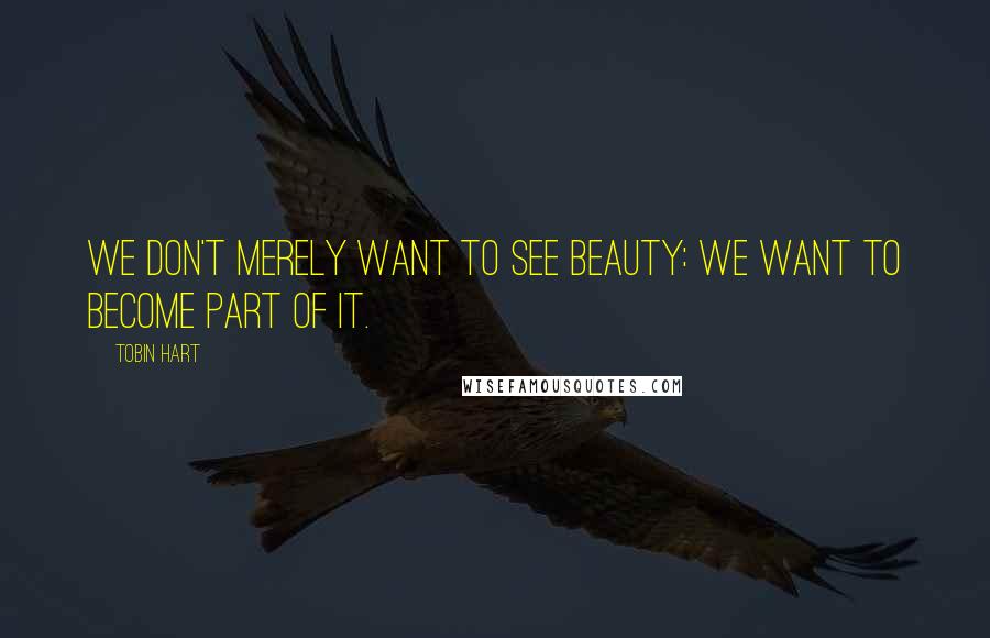 Tobin Hart quotes: We don't merely want to see beauty: we want to become part of it.
