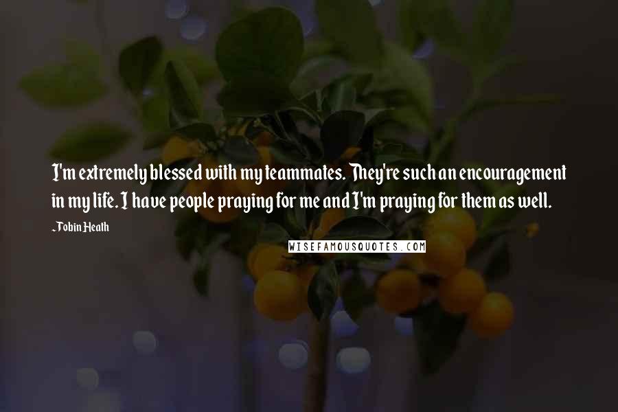 Tobin Heath quotes: I'm extremely blessed with my teammates. They're such an encouragement in my life. I have people praying for me and I'm praying for them as well.