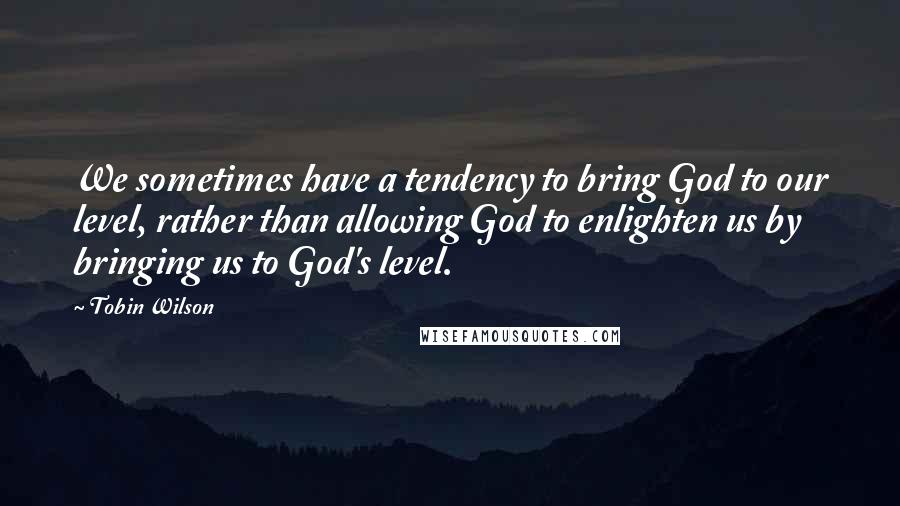 Tobin Wilson quotes: We sometimes have a tendency to bring God to our level, rather than allowing God to enlighten us by bringing us to God's level.