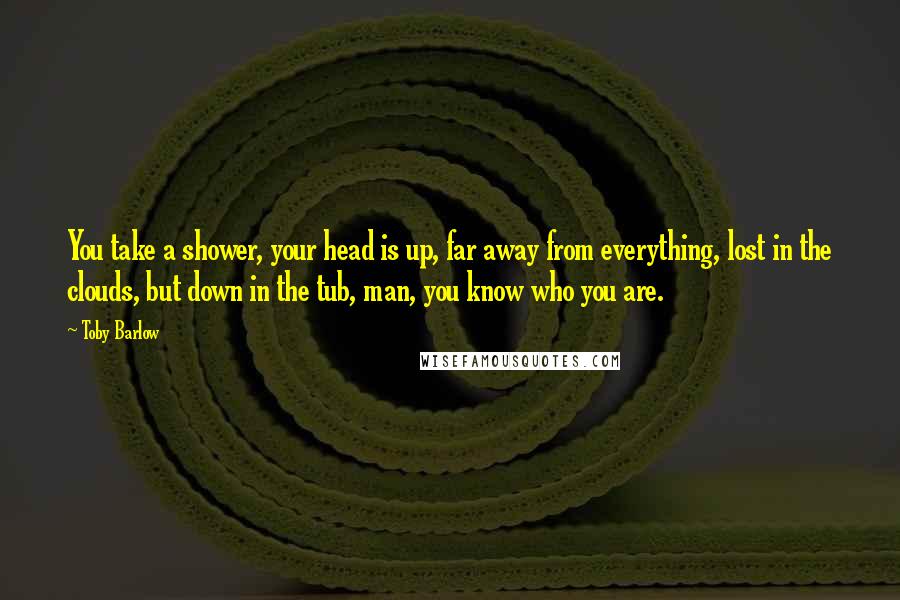 Toby Barlow quotes: You take a shower, your head is up, far away from everything, lost in the clouds, but down in the tub, man, you know who you are.