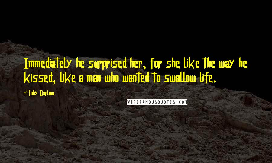 Toby Barlow quotes: Immediately he surprised her, for she like the way he kissed, like a man who wanted to swallow life.