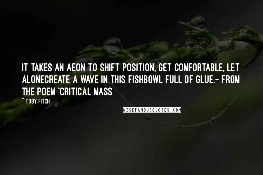Toby Fitch quotes: It takes an aeon to shift position, get comfortable, let alonecreate a wave in this fishbowl full of glue.- from the poem 'Critical Mass