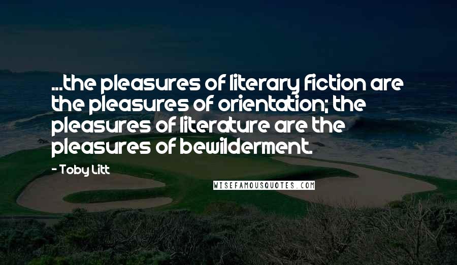 Toby Litt quotes: ...the pleasures of literary fiction are the pleasures of orientation; the pleasures of literature are the pleasures of bewilderment.