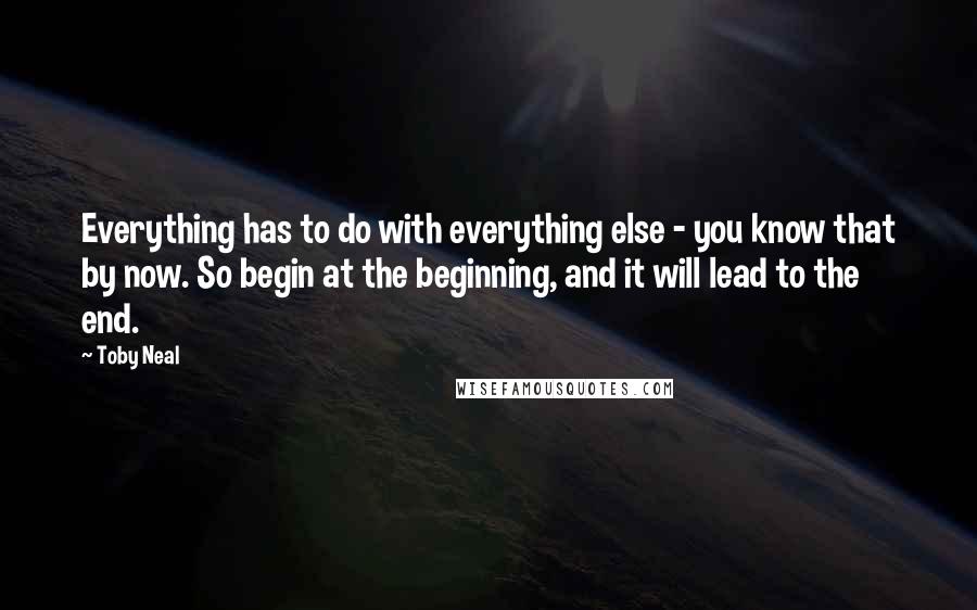 Toby Neal quotes: Everything has to do with everything else - you know that by now. So begin at the beginning, and it will lead to the end. Toby Neal quotes: Everything has to do with everything else - you know that by now. So begin at the beginning, and it will lead to the end.