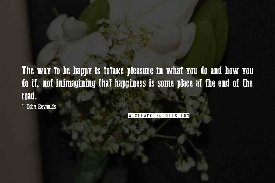 Toby Reynolds quotes: The way to be happy is totake pleasure in what you do and how you do it, not inimagining that happiness is some place at the end of the road. Toby Reynolds quotes: The way to be happy is totake pleasure in what you do and how you do it, not inimagining that happiness is some place at the end of the road.