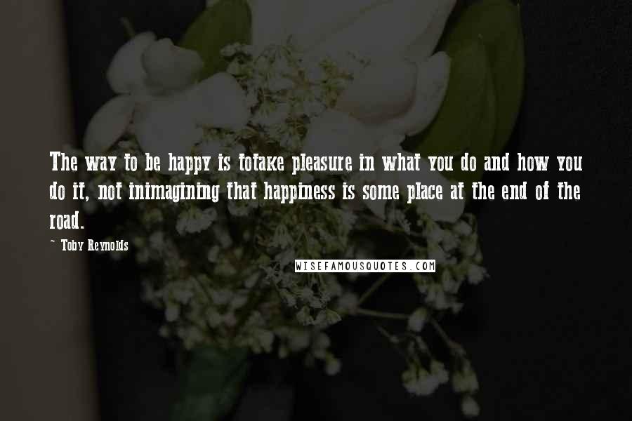 Toby Reynolds quotes: The way to be happy is totake pleasure in what you do and how you do it, not inimagining that happiness is some place at the end of the road.