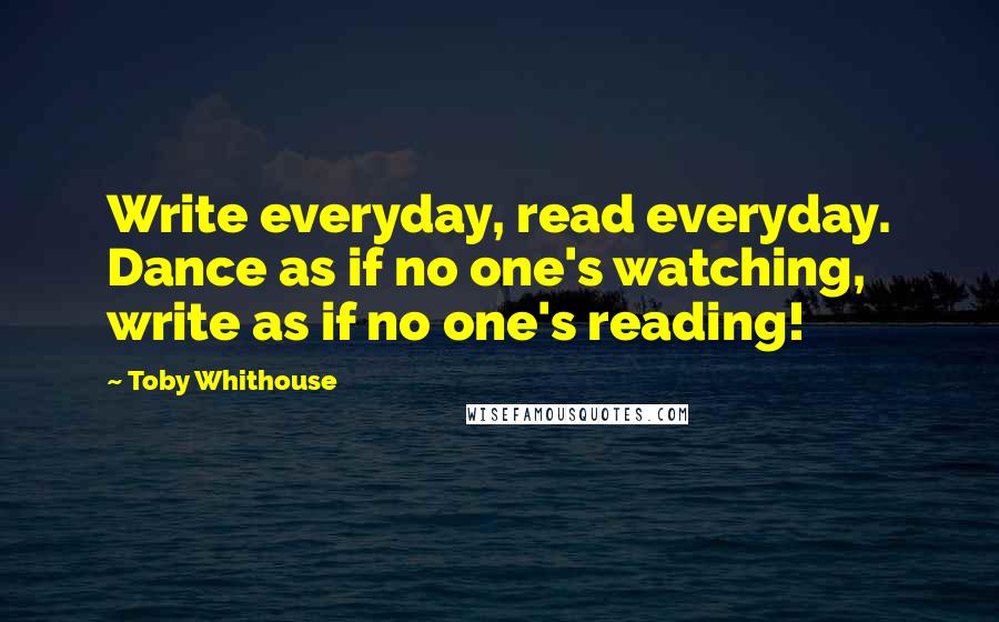 Toby Whithouse quotes: Write everyday, read everyday. Dance as if no one's watching, write as if no one's reading!