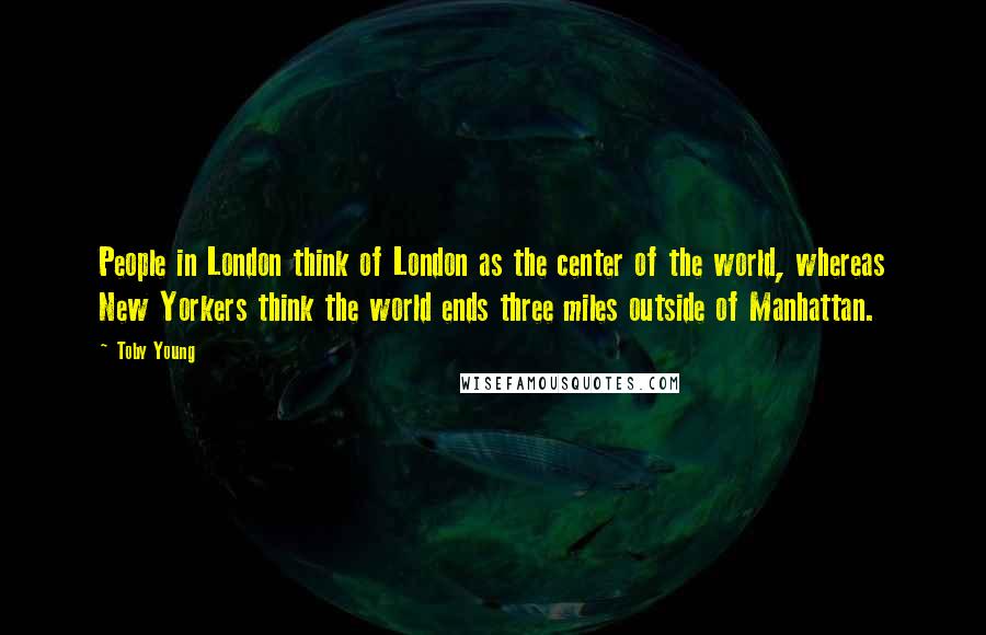 Toby Young quotes: People in London think of London as the center of the world, whereas New Yorkers think the world ends three miles outside of Manhattan.