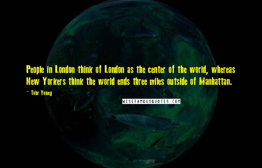 Toby Young quotes: People in London think of London as the center of the world, whereas New Yorkers think the world ends three miles outside of Manhattan. Toby Young quotes: People in London think of London as the center of the world, whereas New Yorkers think the world ends three miles outside of Manhattan.