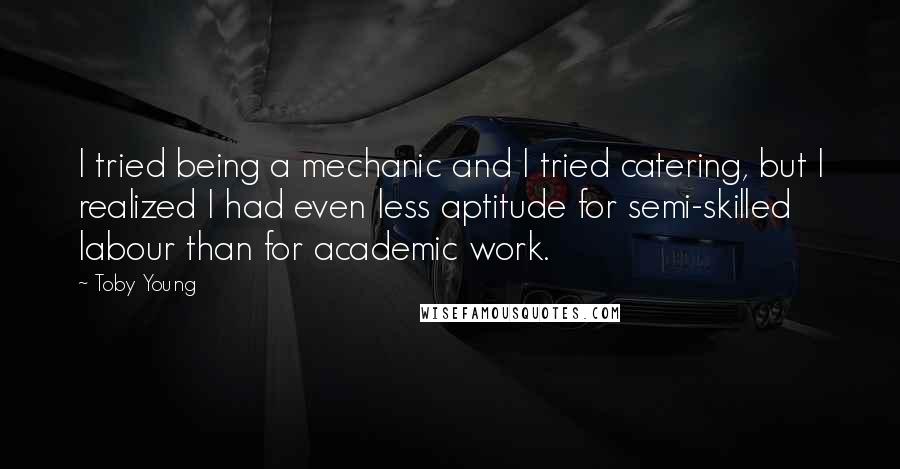Toby Young quotes: I tried being a mechanic and I tried catering, but I realized I had even less aptitude for semi-skilled labour than for academic work. Toby Young quotes: I tried being a mechanic and I tried catering, but I realized I had even less aptitude for semi-skilled labour than for academic work.