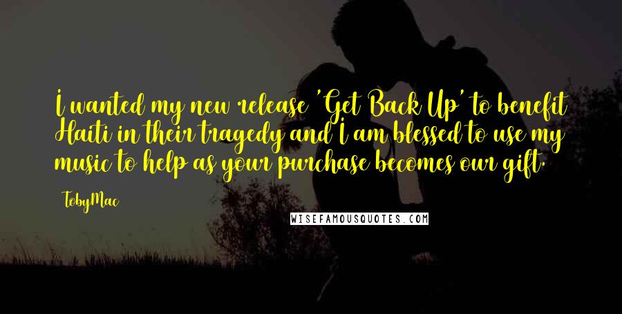 TobyMac quotes: I wanted my new release 'Get Back Up' to benefit Haiti in their tragedy and I am blessed to use my music to help as your purchase becomes our gift. TobyMac quotes: I wanted my new release 'Get Back Up' to benefit Haiti in their tragedy and I am blessed to use my music to help as your purchase becomes our gift.