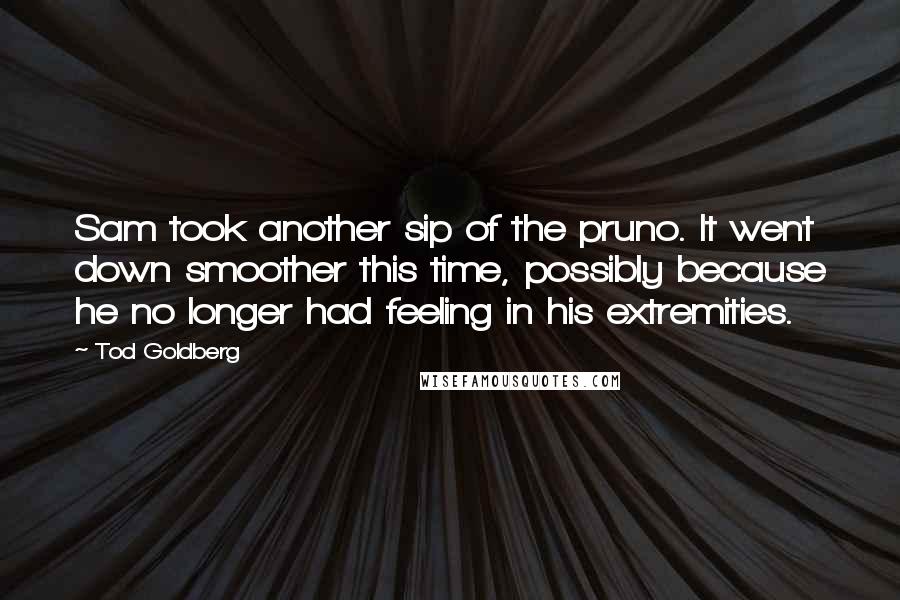 Tod Goldberg quotes: Sam took another sip of the pruno. It went down smoother this time, possibly because he no longer had feeling in his extremities. Tod Goldberg quotes: Sam took another sip of the pruno. It went down smoother this time, possibly because he no longer had feeling in his extremities.
