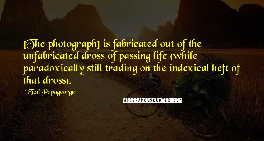 Tod Papageorge quotes: [The photograph] is fabricated out of the unfabricated dross of passing life (while paradoxically still trading on the indexical heft of that dross).