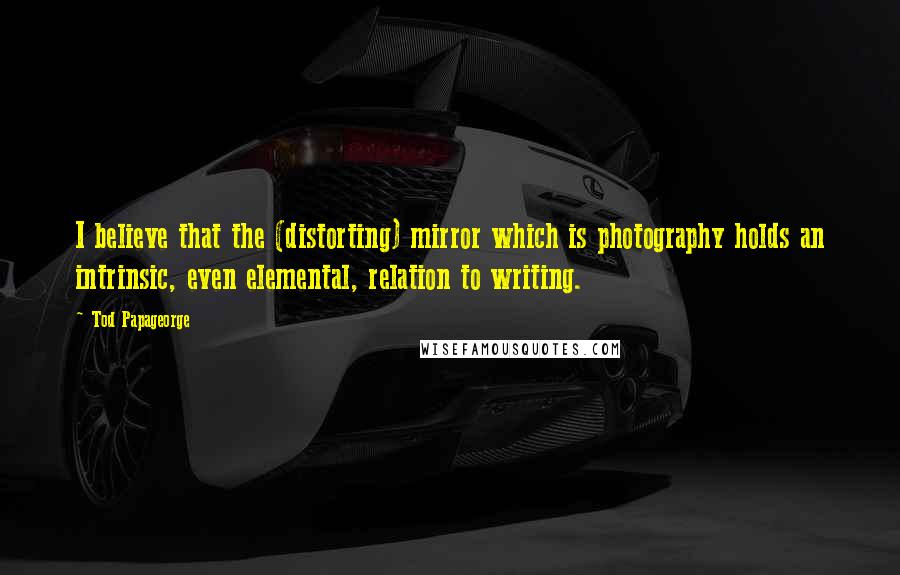 Tod Papageorge quotes: I believe that the (distorting) mirror which is photography holds an intrinsic, even elemental, relation to writing.