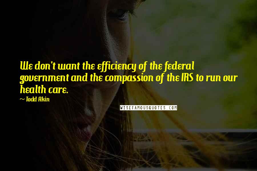 Todd Akin quotes: We don't want the efficiency of the federal government and the compassion of the IRS to run our health care.