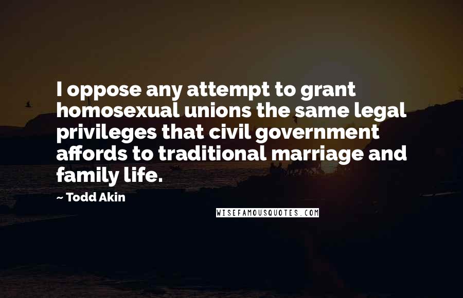 Todd Akin quotes: I oppose any attempt to grant homosexual unions the same legal privileges that civil government affords to traditional marriage and family life.