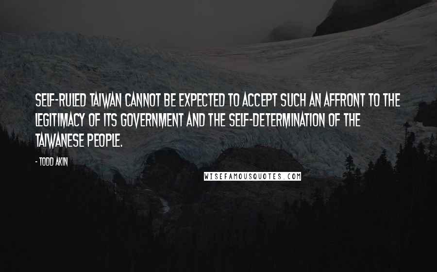 Todd Akin quotes: Self-ruled Taiwan cannot be expected to accept such an affront to the legitimacy of its government and the self-determination of the Taiwanese people.