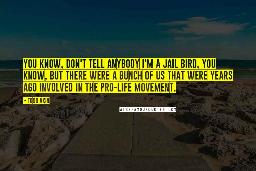 Todd Akin quotes: You know, don't tell anybody I'm a jail bird, you know, but there were a bunch of us that were years ago involved in the pro-life movement.