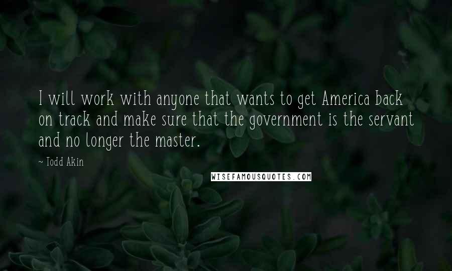 Todd Akin quotes: I will work with anyone that wants to get America back on track and make sure that the government is the servant and no longer the master.