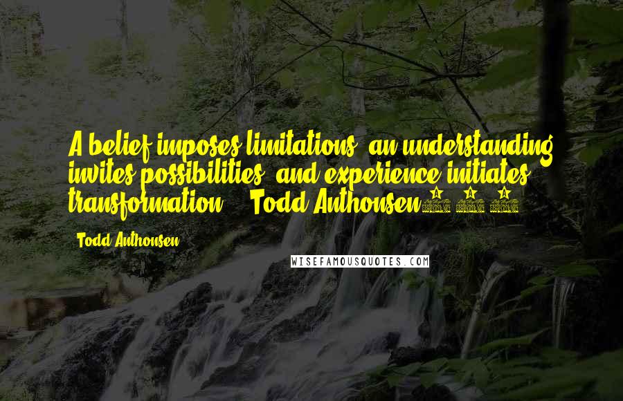 Todd Anthonsen quotes: A belief imposes limitations, an understanding invites possibilities, and experience initiates transformation. - Todd Anthonsen999 Todd Anthonsen quotes: A belief imposes limitations, an understanding invites possibilities, and experience initiates transformation. - Todd Anthonsen999