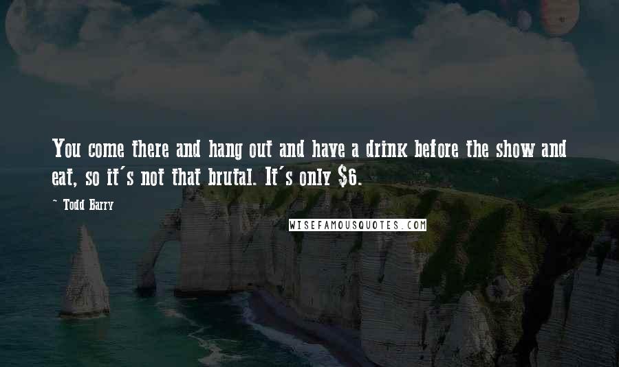 Todd Barry quotes: You come there and hang out and have a drink before the show and eat, so it's not that brutal. It's only $6.