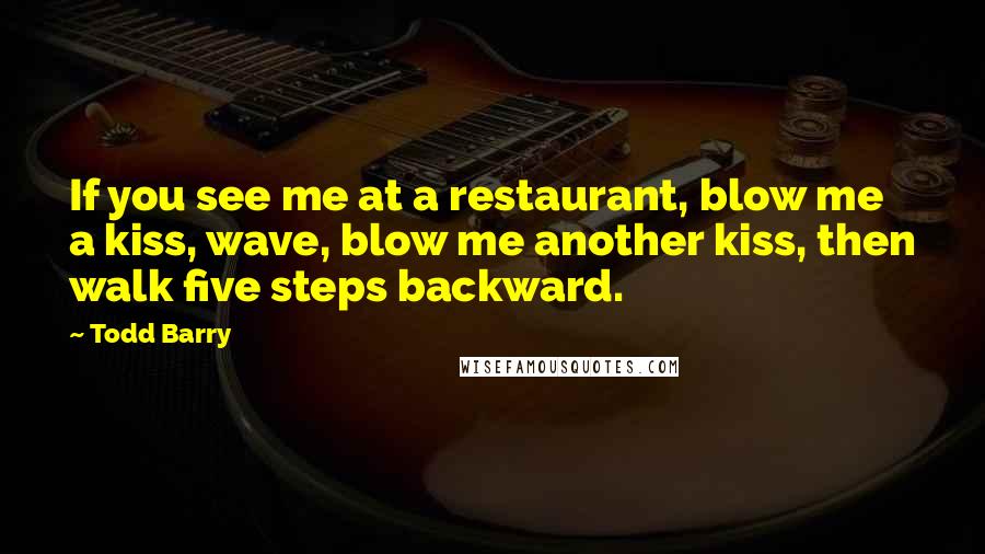 Todd Barry quotes: If you see me at a restaurant, blow me a kiss, wave, blow me another kiss, then walk five steps backward.