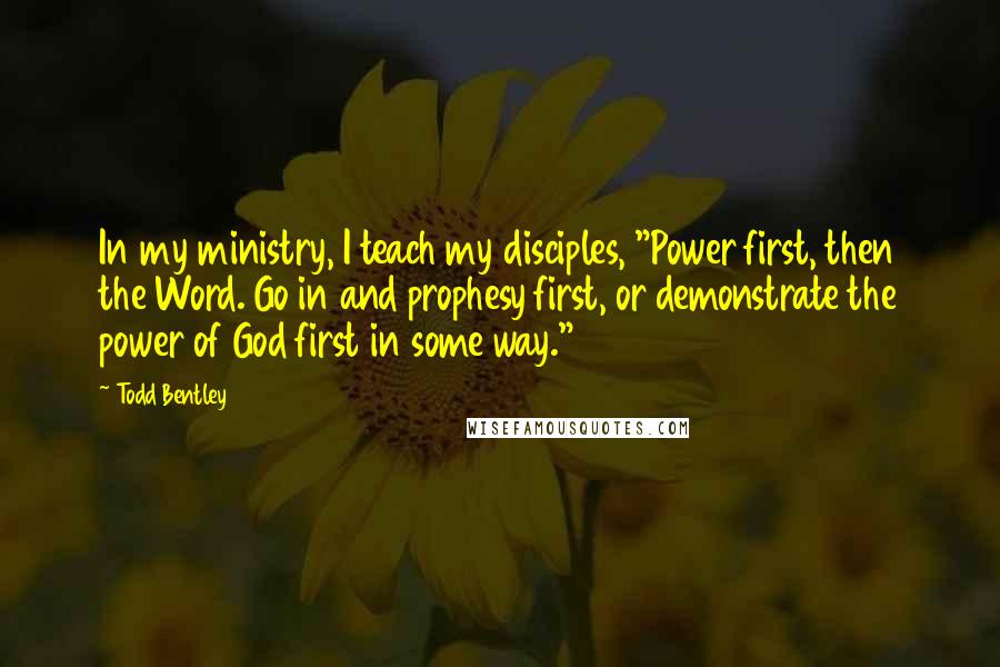 Todd Bentley quotes: In my ministry, I teach my disciples, "Power first, then the Word. Go in and prophesy first, or demonstrate the power of God first in some way."