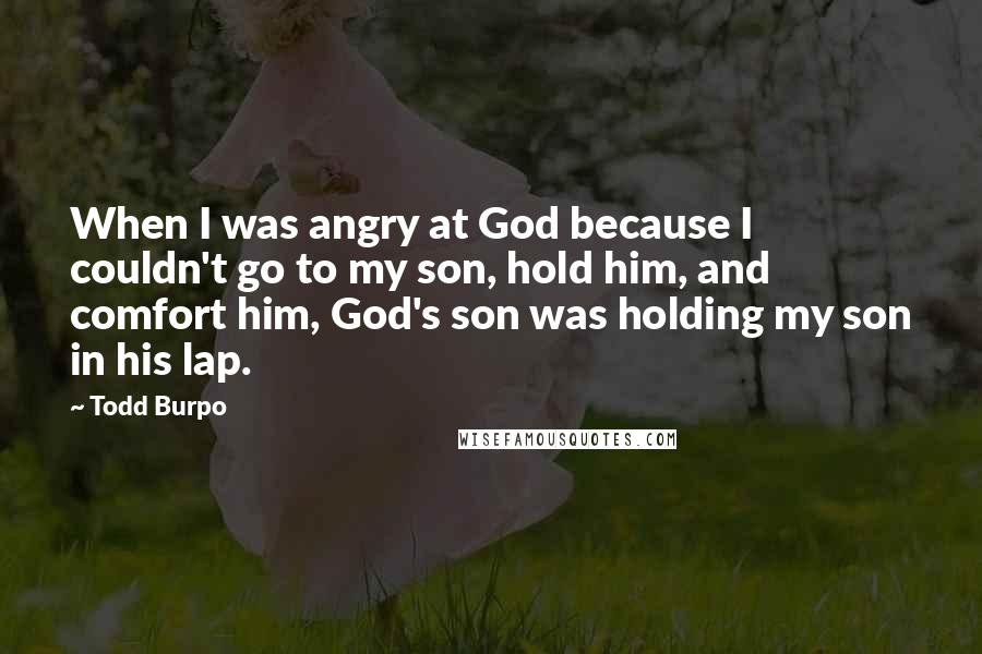 Todd Burpo quotes: When I was angry at God because I couldn't go to my son, hold him, and comfort him, God's son was holding my son in his lap. Todd Burpo quotes: When I was angry at God because I couldn't go to my son, hold him, and comfort him, God's son was holding my son in his lap.