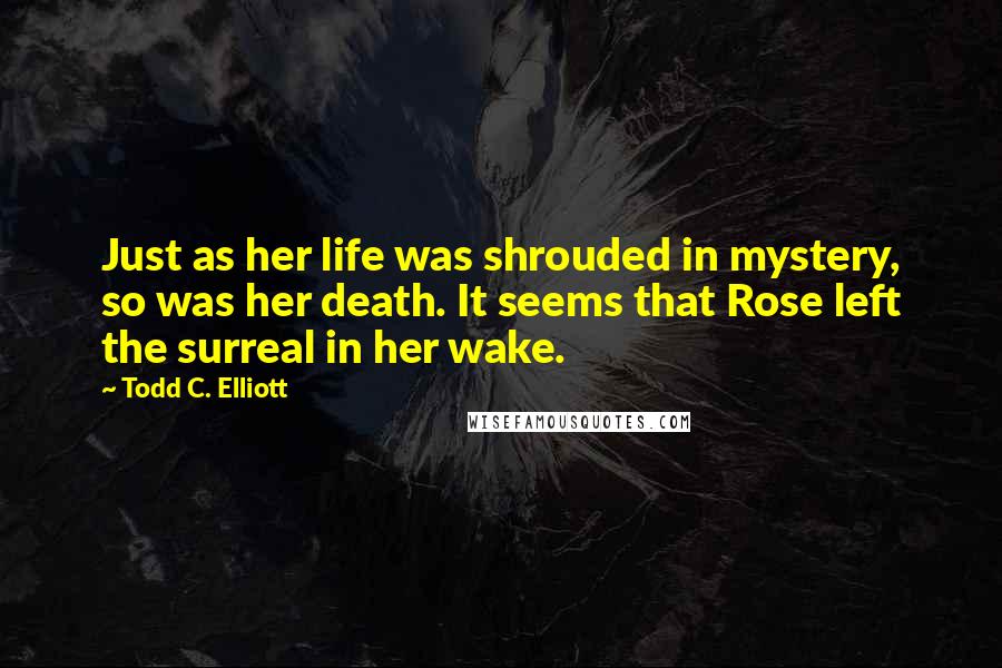 Todd C. Elliott quotes: Just as her life was shrouded in mystery, so was her death. It seems that Rose left the surreal in her wake.