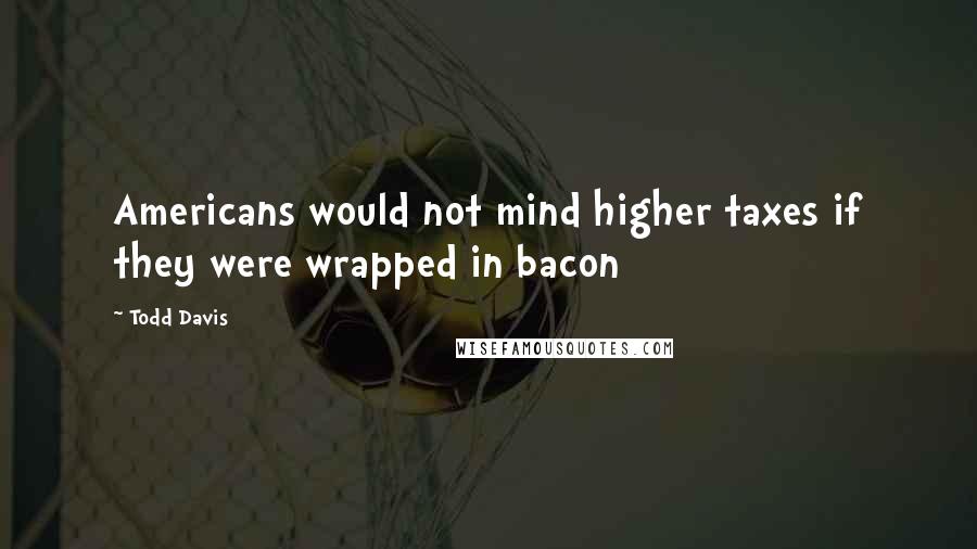 Todd Davis quotes: Americans would not mind higher taxes if they were wrapped in bacon