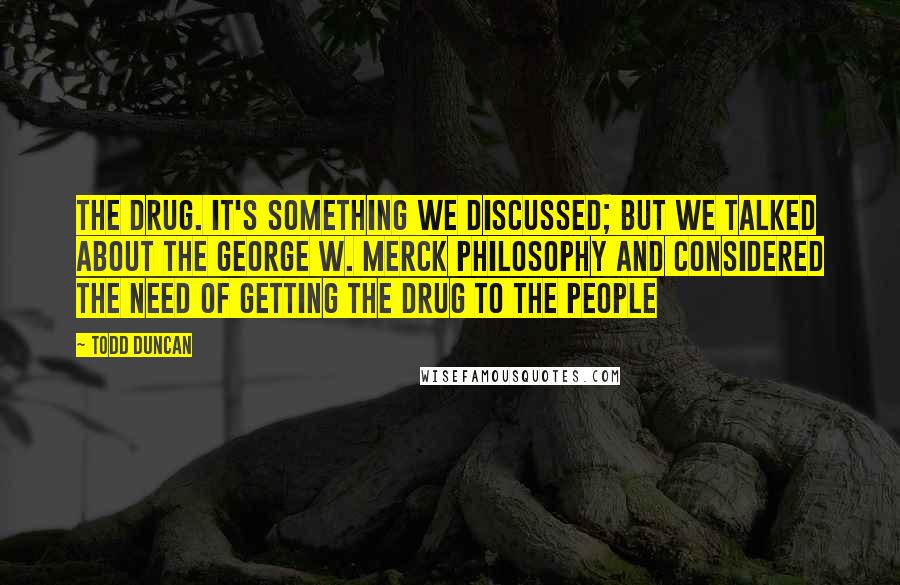 Todd Duncan quotes: the drug. It's something we discussed; but we talked about the George W. Merck philosophy and considered the need of getting the drug to the people