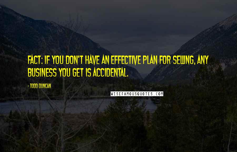 Todd Duncan quotes: Fact: If you don't have an effective plan for selling, any business you get is accidental.
