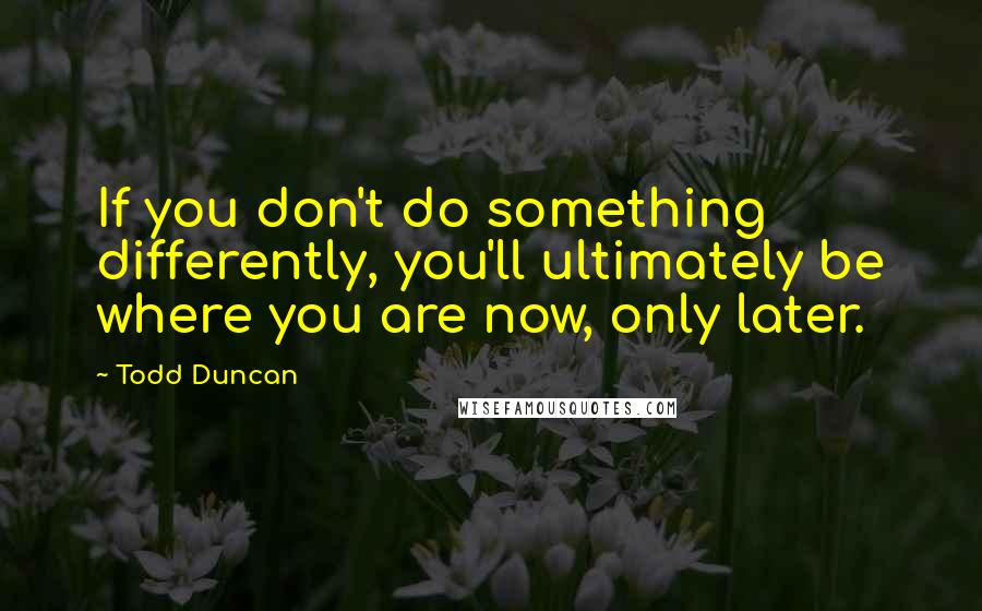 Todd Duncan quotes: If you don't do something differently, you'll ultimately be where you are now, only later.