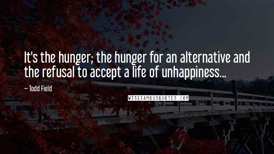 Todd Field quotes: It's the hunger; the hunger for an alternative and the refusal to accept a life of unhappiness...