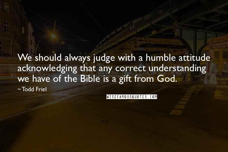 Todd Friel quotes: We should always judge with a humble attitude acknowledging that any correct understanding we have of the Bible is a gift from God. Todd Friel quotes: We should always judge with a humble attitude acknowledging that any correct understanding we have of the Bible is a gift from God.