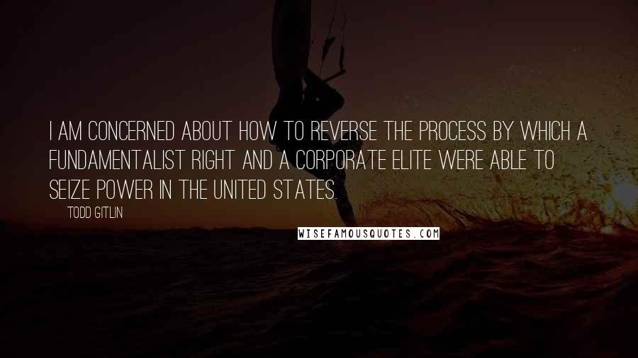 Todd Gitlin quotes: I am concerned about how to reverse the process by which a fundamentalist right and a corporate elite were able to seize power in the United States.