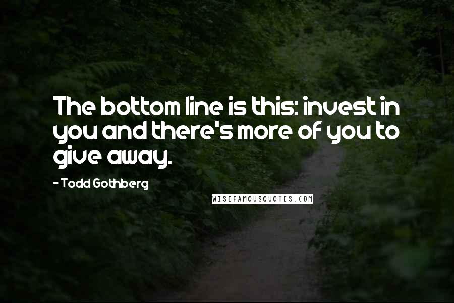 Todd Gothberg quotes: The bottom line is this: invest in you and there's more of you to give away.