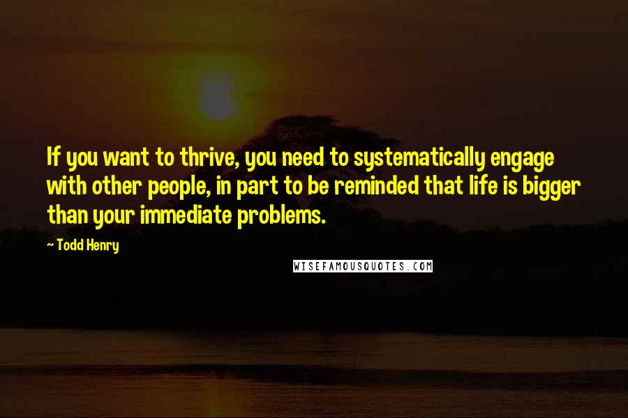 Todd Henry quotes: If you want to thrive, you need to systematically engage with other people, in part to be reminded that life is bigger than your immediate problems.