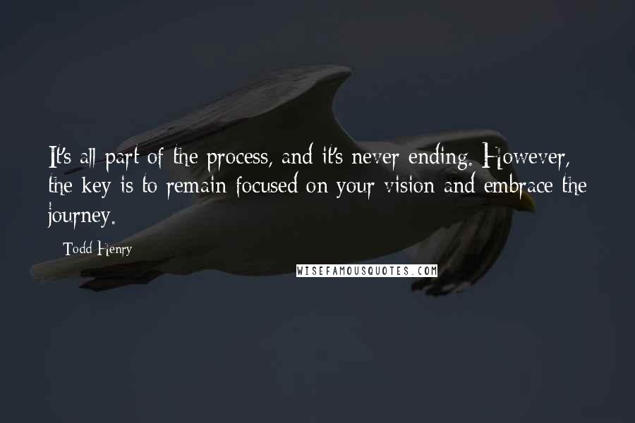 Todd Henry quotes: It's all part of the process, and it's never ending. However, the key is to remain focused on your vision and embrace the journey. Todd Henry quotes: It's all part of the process, and it's never ending. However, the key is to remain focused on your vision and embrace the journey.