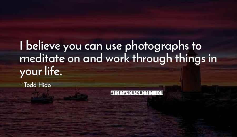 Todd Hido quotes: I believe you can use photographs to meditate on and work through things in your life.