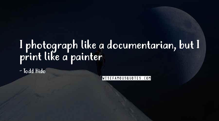 Todd Hido quotes: I photograph like a documentarian, but I print like a painter