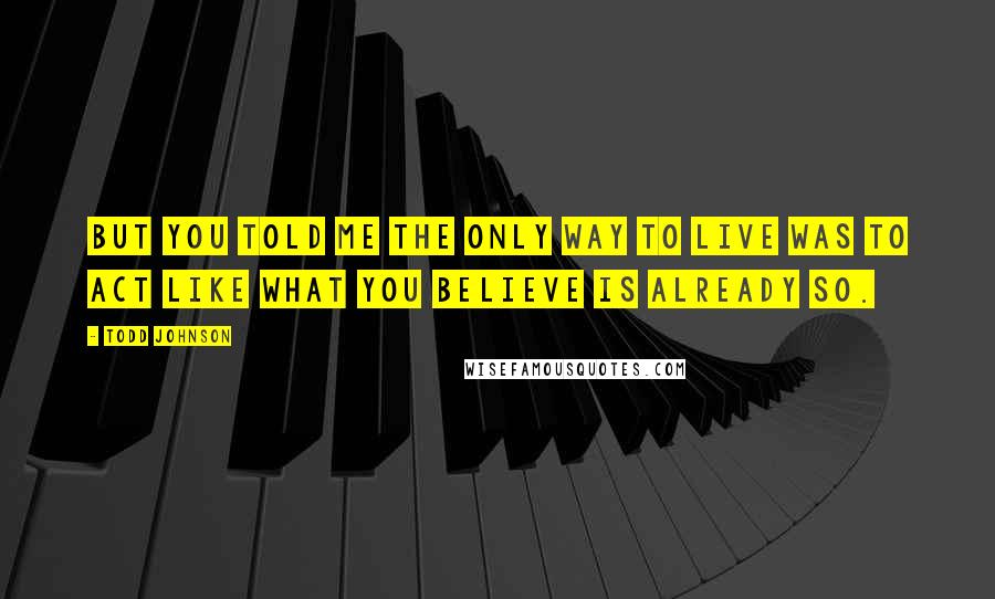 Todd Johnson quotes: But you told me the only way to live was to act like what you believe is already so.