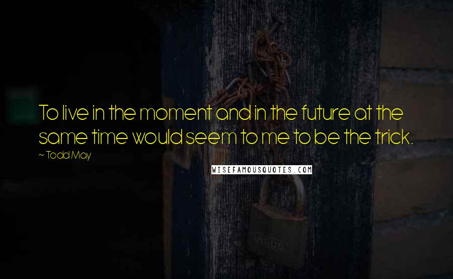 Todd May quotes: To live in the moment and in the future at the same time would seem to me to be the trick.