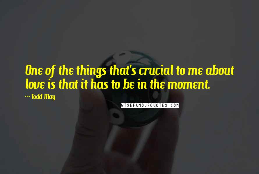 Todd May quotes: One of the things that's crucial to me about love is that it has to be in the moment.