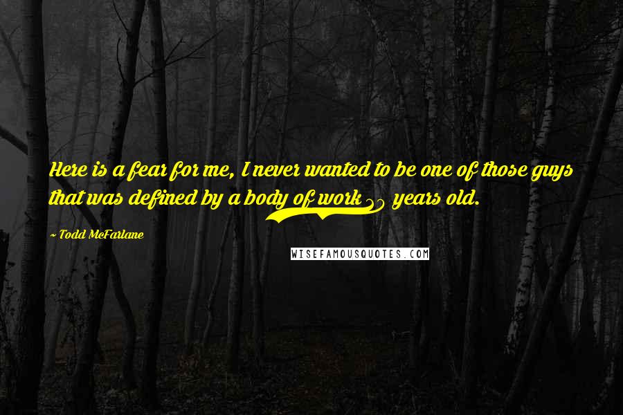 Todd McFarlane quotes: Here is a fear for me, I never wanted to be one of those guys that was defined by a body of work 20 years old. Todd McFarlane quotes: Here is a fear for me, I never wanted to be one of those guys that was defined by a body of work 20 years old.