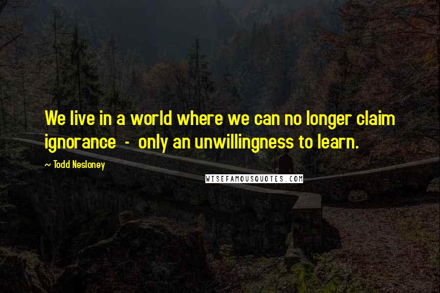 Todd Nesloney quotes: We live in a world where we can no longer claim ignorance - only an unwillingness to learn.