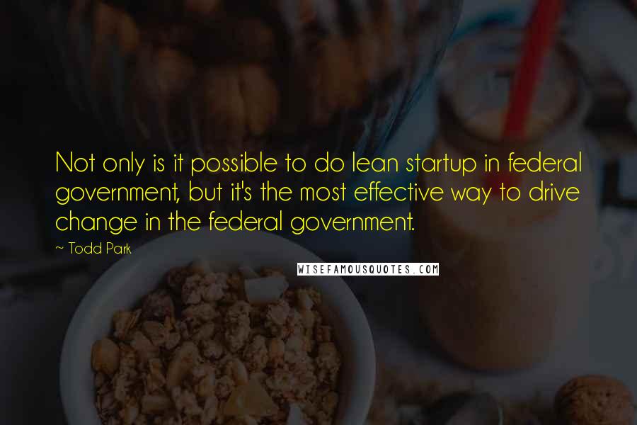 Todd Park quotes: Not only is it possible to do lean startup in federal government, but it's the most effective way to drive change in the federal government.